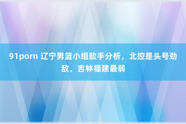 91porn 辽宁男篮小组敌手分析，北控是头号劲敌，吉林福建最弱