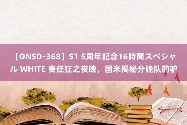 【ONSD-368】S1 5周年記念16時間スペシャル WHITE 责任狂之夜晚，国米揭秘分娩队的驴