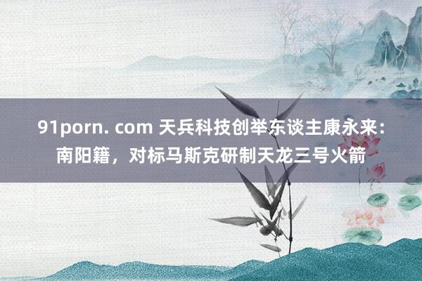 91porn. com 天兵科技创举东谈主康永来：南阳籍，对标马斯克研制天龙三号火箭