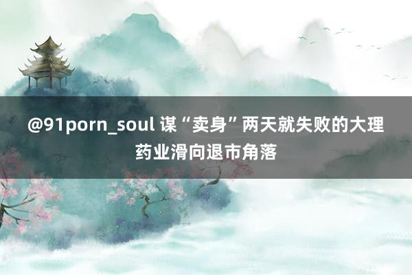 @91porn_soul 谋“卖身”两天就失败的大理药业滑向退市角落