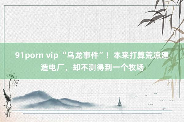 91porn vip “乌龙事件”！本来打算荒凉建造电厂，却不测得到一个牧场