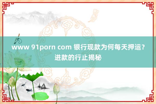 www 91porn com 银行现款为何每天押运？进款的行止揭秘