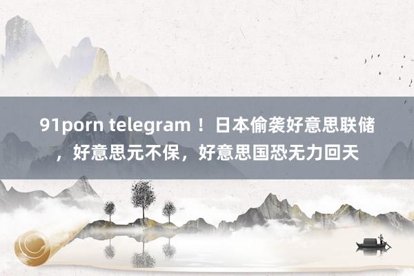 91porn telegram ！日本偷袭好意思联储，好意思元不保，好意思国恐无力回天