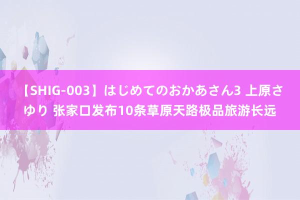 【SHIG-003】はじめてのおかあさん3 上原さゆり 张家口发布10条草原天路极品旅游长远