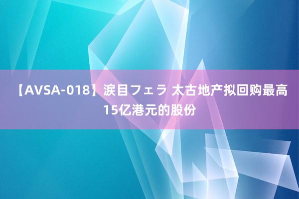 【AVSA-018】涙目フェラ 太古地产拟回购最高15亿港元的股份