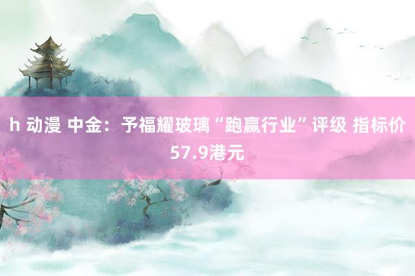 h 动漫 中金：予福耀玻璃“跑赢行业”评级 指标价57.9港元