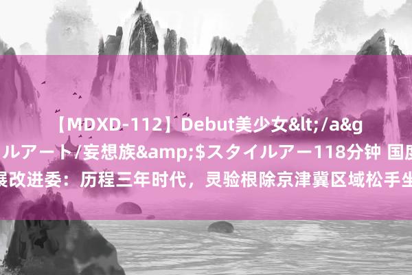 【MDXD-112】Debut美少女</a>2005-02-15スタイルアート/妄想族&$スタイルアー118分钟 国度发展改进委：历程三年时代，灵验根除京津冀区域松手坐褥成分目田流动和优化建立的防止