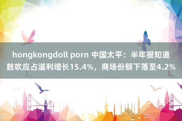 hongkongdoll porn 中国太平：半年报知道鼓吹应占溢利增长15.4%，商场份额下落至4.2%