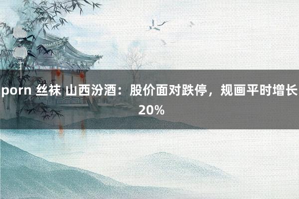 porn 丝袜 山西汾酒：股价面对跌停，规画平时增长 20%