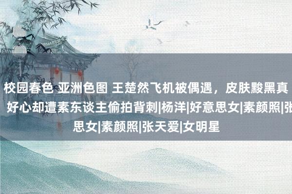 校园春色 亚洲色图 王楚然飞机被偶遇，皮肤黢黑真确颜值曝光，好心却遭素东谈主偷拍背刺|杨洋|好意思女|素颜照|张天爱|女明星