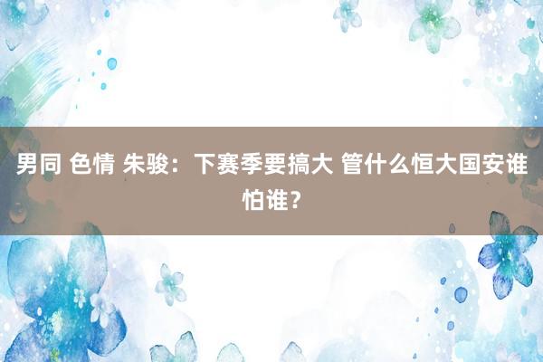 男同 色情 朱骏：下赛季要搞大 管什么恒大国安谁怕谁？