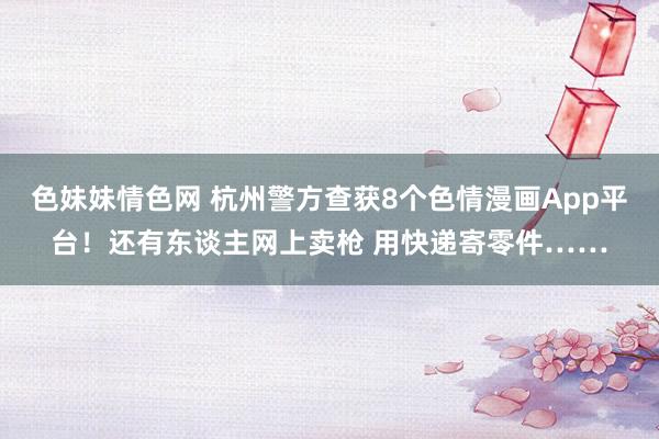 色妹妹情色网 杭州警方查获8个色情漫画App平台！还有东谈主网上卖枪 用快递寄零件……