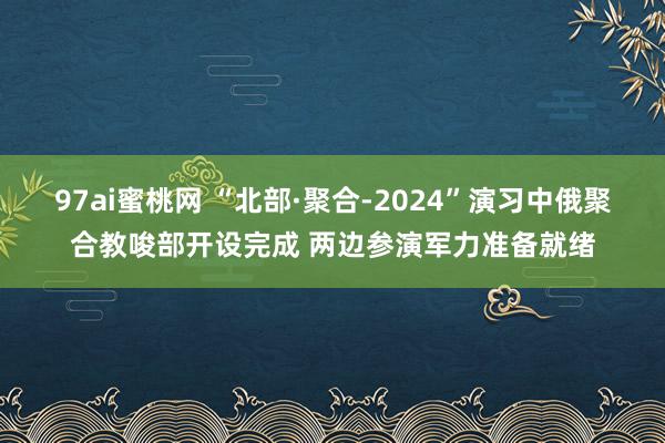 97ai蜜桃网 “北部·聚合-2024”演习中俄聚合教唆部开设完成 两边参演军力准备就绪