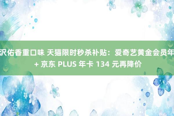 大沢佑香重口味 天猫限时秒杀补贴：爱奇艺黄金会员年卡 + 京东 PLUS 年卡 134 元再降价