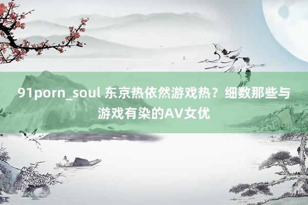 91porn_soul 东京热依然游戏热？细数那些与游戏有染的AV女优