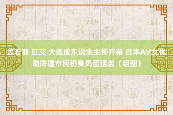 孟若羽 肛交 大连成东说念主伸开幕 日本AV女优助阵遭市民扔臭鸡蛋猛袭（组图）