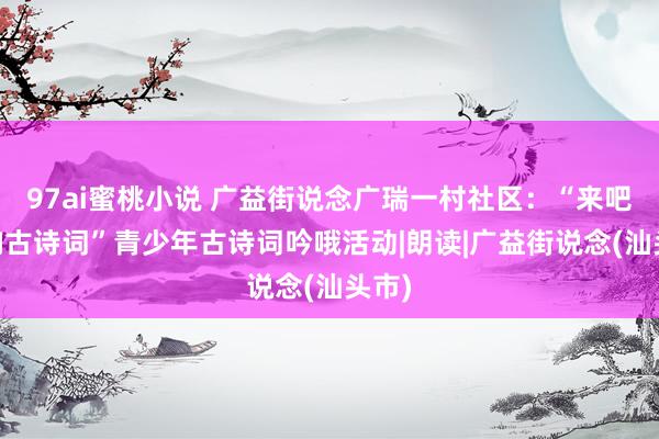 97ai蜜桃小说 广益街说念广瑞一村社区：“来吧 唱响古诗词”青少年古诗词吟哦活动|朗读|广益街说念(汕头市)