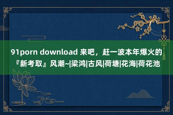 91porn download 来吧，赶一波本年爆火的『新考取』风潮~|梁鸿|古风|荷塘|花海|荷花池