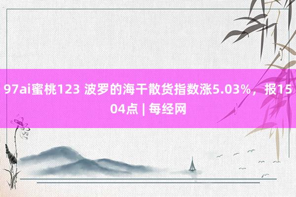 97ai蜜桃123 波罗的海干散货指数涨5.03%，报1504点 | 每经网