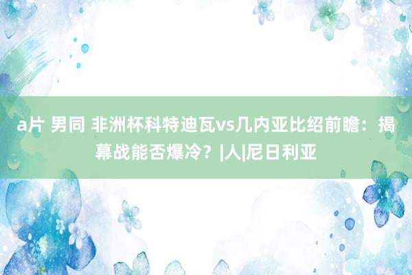 a片 男同 非洲杯科特迪瓦vs几内亚比绍前瞻：揭幕战能否爆冷？|人|尼日利亚