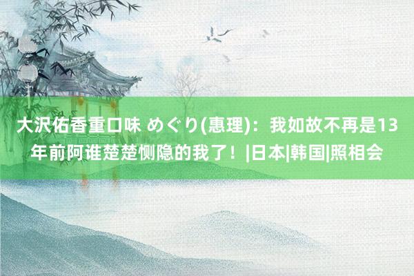 大沢佑香重口味 めぐり(惠理)：我如故不再是13年前阿谁楚楚恻隐的我了！|日本|韩国|照相会