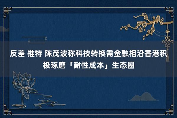 反差 推特 陈茂波称科技转换需金融相沿　香港积极琢磨「耐性成本」生态圈