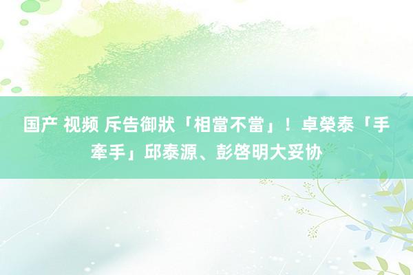 国产 视频 斥告御狀「相當不當」！　卓榮泰「手牽手」邱泰源、彭啓明大妥协