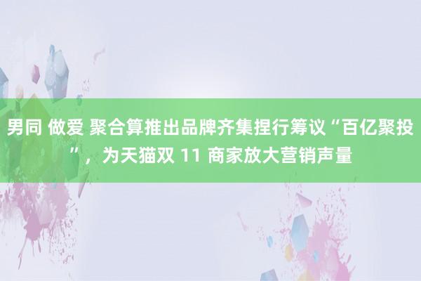 男同 做爱 聚合算推出品牌齐集捏行筹议“百亿聚投”，为天猫双 11 商家放大营销声量