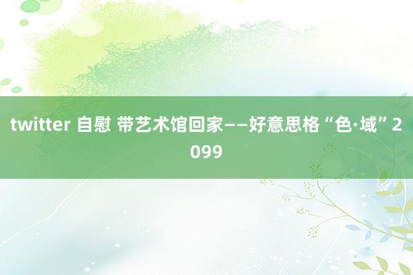 twitter 自慰 带艺术馆回家——好意思格“色·域”2099