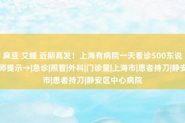 麻豆 艾鲤 近期高发！上海有病院一天看诊500东说念主次…医师提示→|急诊|照管|外科|门诊量|上海市|患者持刀|静安区中心病院