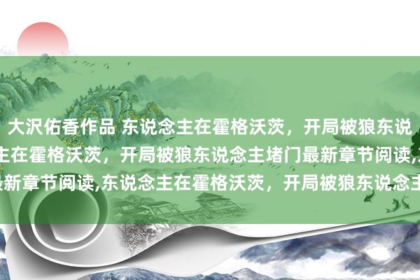 大沢佑香作品 东说念主在霍格沃茨，开局被狼东说念主堵门无弹窗，东说念主在霍格沃茨，开局被狼东说念主堵门最新章节阅读，东说念主在霍格沃茨，开局被狼东说念主堵门txt全集