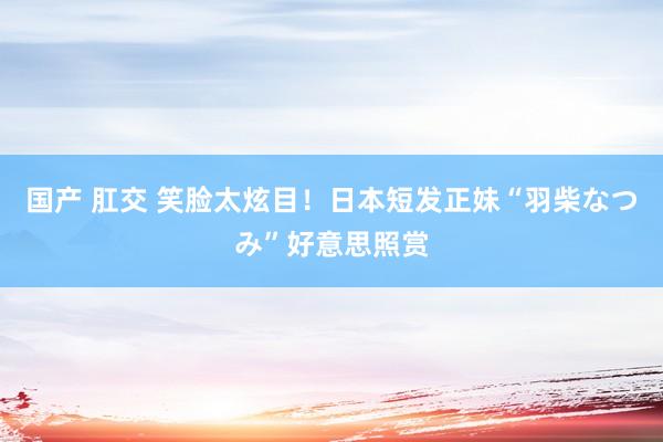 国产 肛交 笑脸太炫目！日本短发正妹“羽柴なつみ”好意思照赏