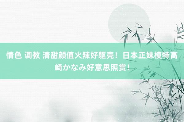 情色 调教 清甜颜值火辣好躯壳！日本正妹模特高崎かなみ好意思照赏！