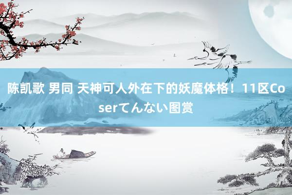 陈凯歌 男同 天神可人外在下的妖魔体格！11区Coserてんない图赏