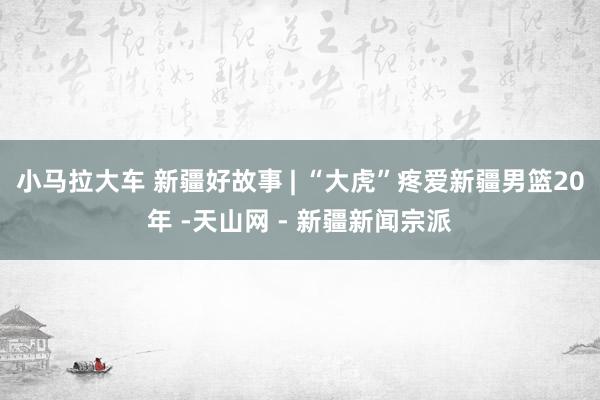 小马拉大车 新疆好故事 | “大虎”疼爱新疆男篮20年 -天山网 - 新疆新闻宗派