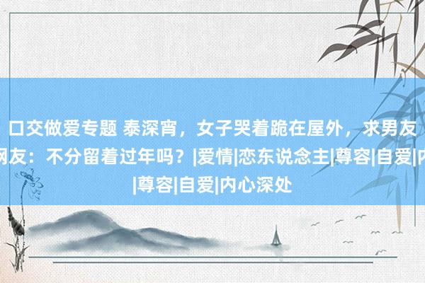 口交做爱专题 泰深宵，女子哭着跪在屋外，求男友宽恕，网友：不分留着过年吗？|爱情|恋东说念主|尊容|自爱|内心深处