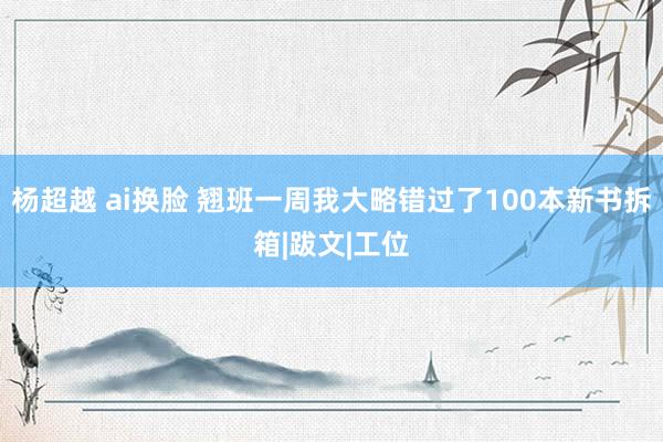 杨超越 ai换脸 翘班一周我大略错过了100本新书拆箱|跋文|工位