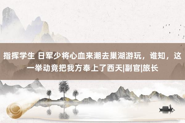 指挥学生 日军少将心血来潮去巢湖游玩，谁知，这一举动竟把我方奉上了西天|副官|旅长