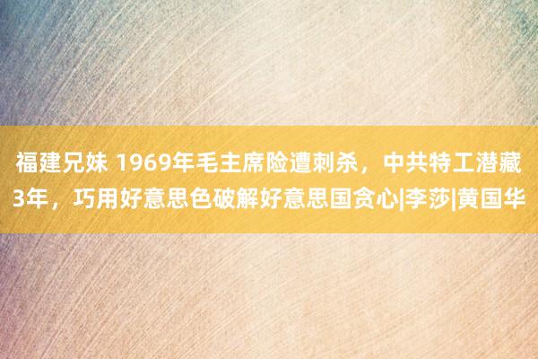 福建兄妹 1969年毛主席险遭刺杀，中共特工潜藏3年，巧用好意思色破解好意思国贪心|李莎|黄国华